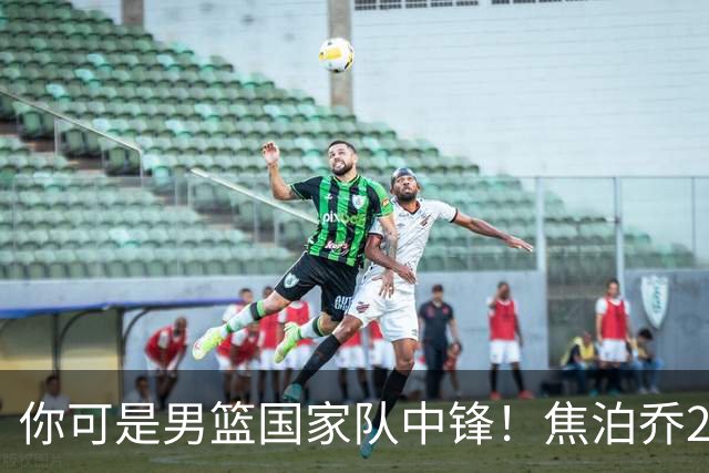 你可是男篮国家队中锋！焦泊乔25分钟0板攻守两端遭周琦完爆