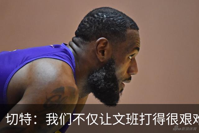 切特：我们不仅让文班打得很艰难，还让马刺每个人都艰难