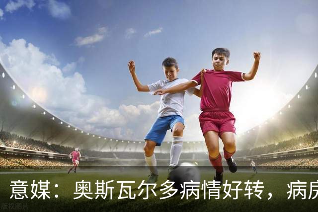 意媒：奥斯瓦尔多病情好转，病房看博卡晋级