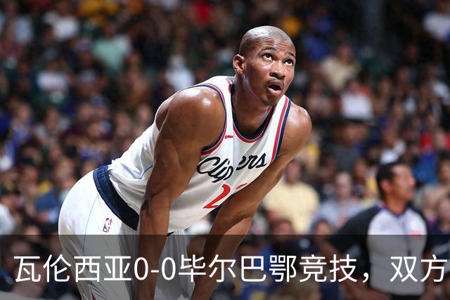 瓦伦西亚0-0毕尔巴鄂竞技，双方鏖战90分钟未分胜负