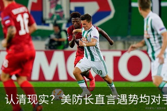 认清现实？美防长直言遇势均对手，称中国军力建设规模或史无前例