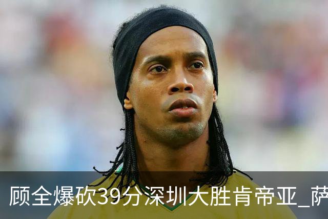 顾全爆砍39分深圳大胜肯帝亚 萨林杰21+21+10