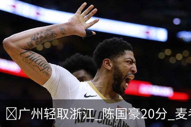 🏀广州轻取浙江 陈国豪20分 麦考尔20+7+5 扎加尔斯26+5