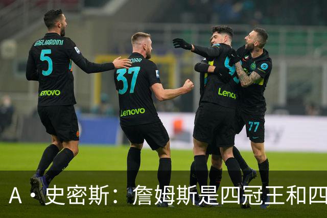 A·史密斯：詹姆斯是四冠王&四届MVP，他让76人凝聚在一起