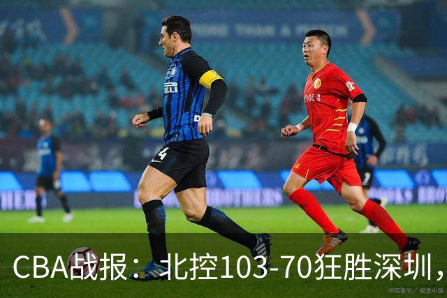 CBA战报：北控103-70狂胜深圳，格兰特-里勒30+5+5