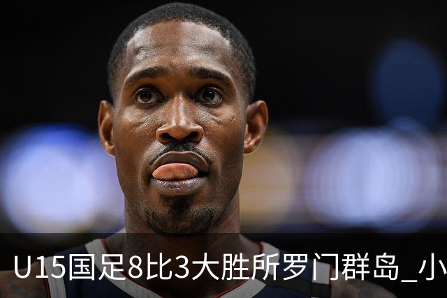 U15国足8比3大胜所罗门群岛 小组第二晋级世界杯第二层级
